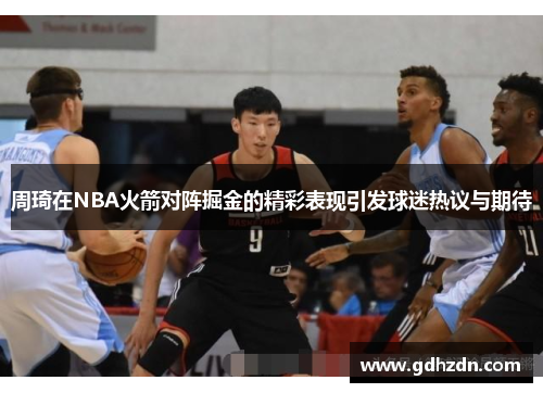 周琦在NBA火箭对阵掘金的精彩表现引发球迷热议与期待