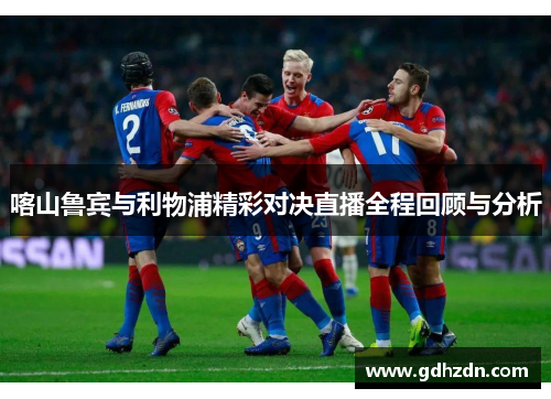 喀山鲁宾与利物浦精彩对决直播全程回顾与分析