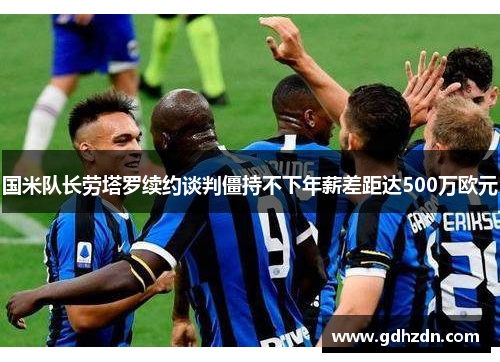 国米队长劳塔罗续约谈判僵持不下年薪差距达500万欧元