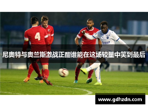 尼奥特与奥兰斯激战正酣谁能在这场较量中笑到最后