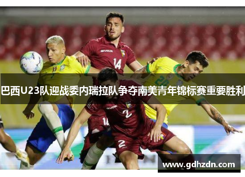 巴西U23队迎战委内瑞拉队争夺南美青年锦标赛重要胜利