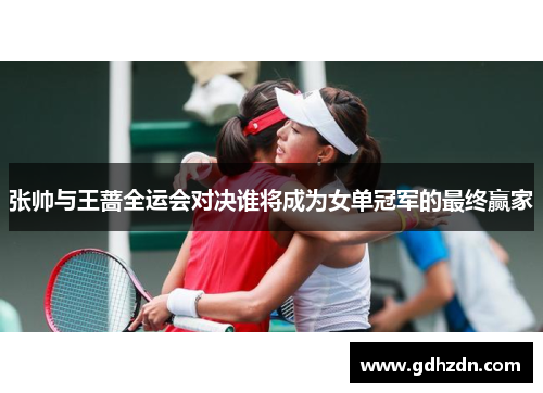 张帅与王蔷全运会对决谁将成为女单冠军的最终赢家
