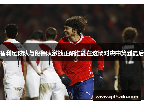 智利足球队与秘鲁队激战正酣谁能在这场对决中笑到最后